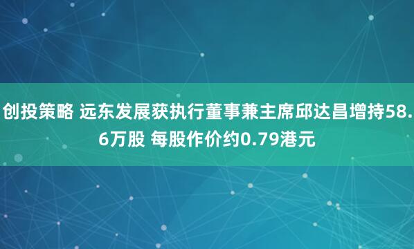 创投策略 远东发展获执行董事兼主席邱达昌增持58.6万股 每股作价约0.79港元
