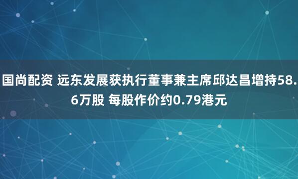 国尚配资 远东发展获执行董事兼主席邱达昌增持58.6万股 每股作价约0.79港元