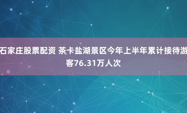 石家庄股票配资 茶卡盐湖景区今年上半年累计接待游客76.31万人次
