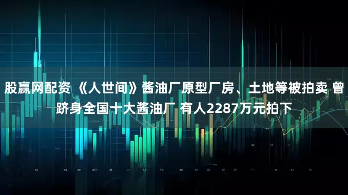 股赢网配资 《人世间》酱油厂原型厂房、土地等被拍卖 曾跻身全国十大酱油厂 有人2287万元拍下
