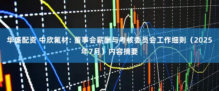 华盛配资 中欣氟材: 董事会薪酬与考核委员会工作细则（2025年7月）内容摘要
