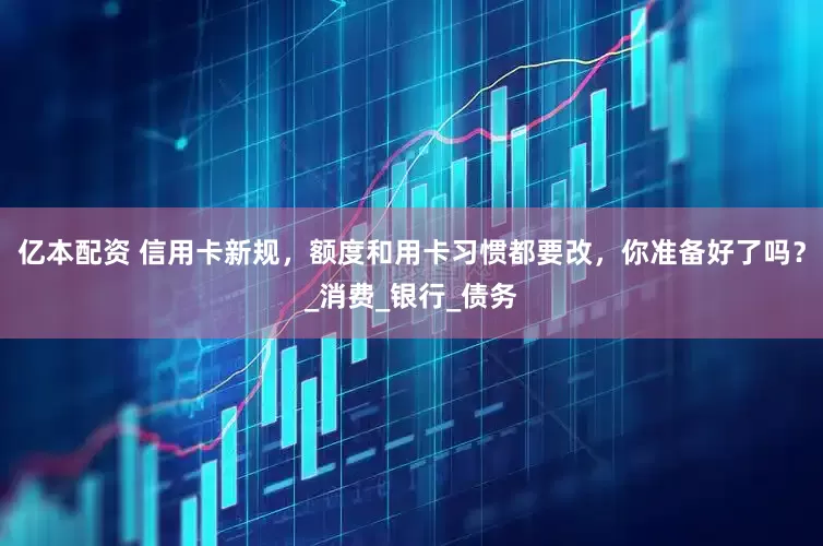 亿本配资 信用卡新规，额度和用卡习惯都要改，你准备好了吗？_消费_银行_债务