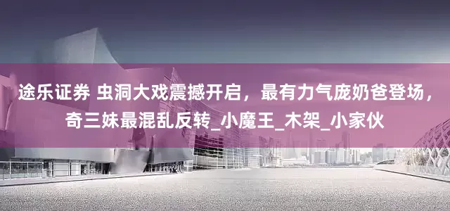 途乐证券 虫洞大戏震撼开启，最有力气庞奶爸登场，奇三妹最混乱反转_小魔王_木架_小家伙