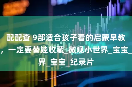 配配查 9部适合孩子看的启蒙早教动画片，一定要替娃收藏_微观小世界_宝宝_纪录片