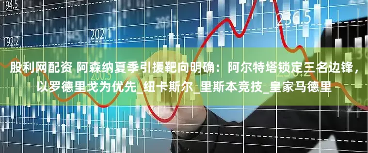 股利网配资 阿森纳夏季引援靶向明确：阿尔特塔锁定三名边锋，以罗德里戈为优先_纽卡斯尔_里斯本竞技_皇家马德里