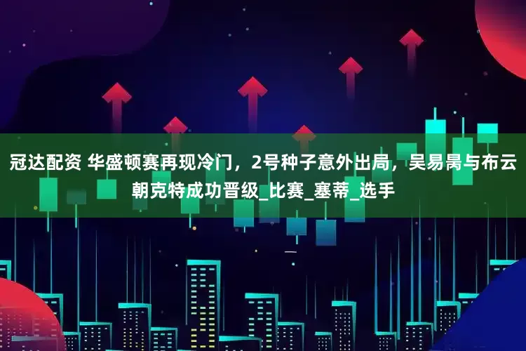 冠达配资 华盛顿赛再现冷门，2号种子意外出局，吴易昺与布云朝克特成功晋级_比赛_塞蒂_选手