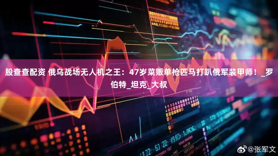 股查查配资 俄乌战场无人机之王：47岁菜贩单枪匹马打趴俄军装甲师！_罗伯特_坦克_大叔