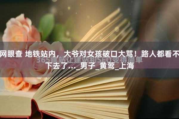 网眼查 地铁站内，大爷对女孩破口大骂！路人都看不下去了..._男子_黄莺_上海