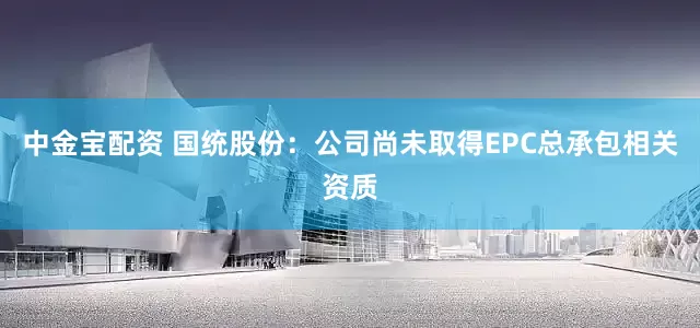 中金宝配资 国统股份：公司尚未取得EPC总承包相关资质