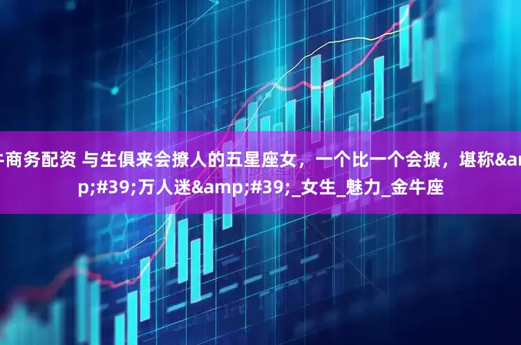 牛商务配资 与生俱来会撩人的五星座女，一个比一个会撩，堪称'万人迷'_女生_魅力_金牛座