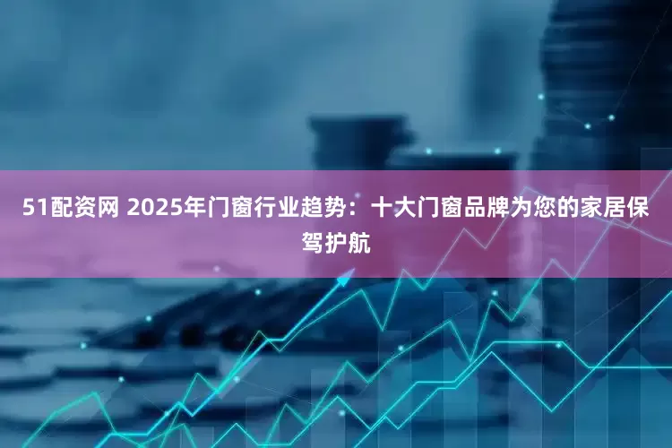 51配资网 2025年门窗行业趋势：十大门窗品牌为您的家居保驾护航